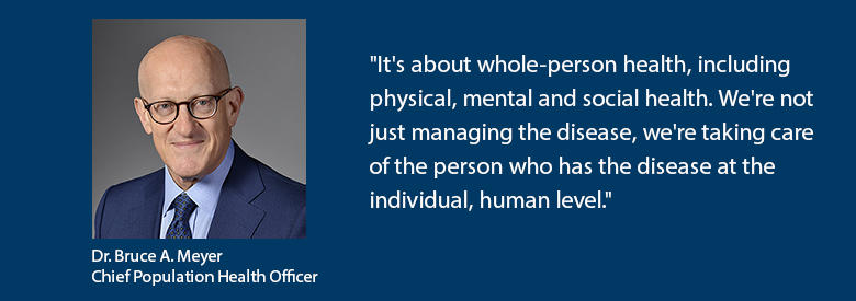 Dr. Bruce A. Meyer Chief Population Health Officer says "It's about whole-person health, including physical, mental and social health. We're not just managing the disease, we're taking care of the person who has the disease at the individual, human level."